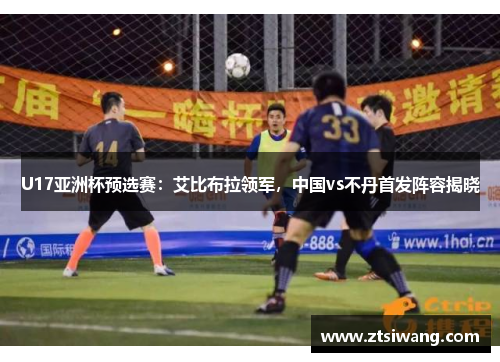U17亚洲杯预选赛：艾比布拉领军，中国vs不丹首发阵容揭晓