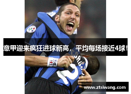 意甲迎来疯狂进球新高，平均每场接近4球！